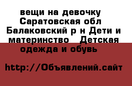 вещи на девочку - Саратовская обл., Балаковский р-н Дети и материнство » Детская одежда и обувь   